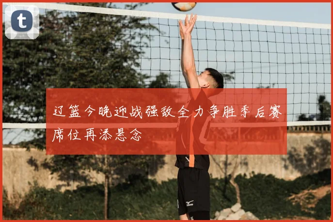 辽篮今晚迎战强敌全力争胜季后赛席位再添悬念