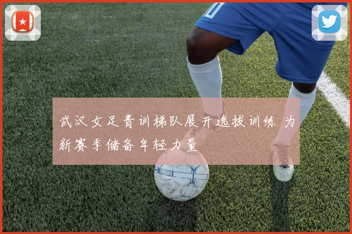 武汉女足青训梯队展开选拔训练 为新赛季储备年轻力量