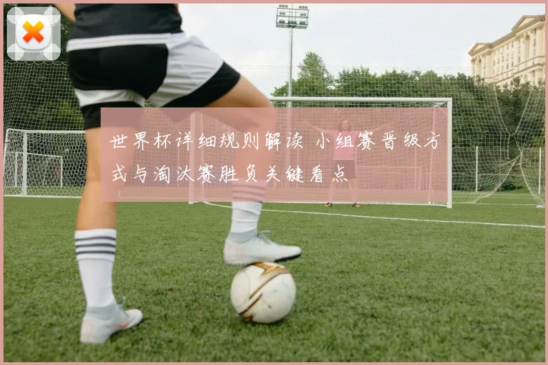 世界杯详细规则解读 小组赛晋级方式与淘汰赛胜负关键看点
