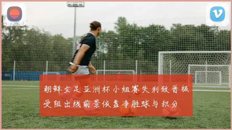 朝鲜女足亚洲杯小组赛失利致晋级受阻出线前景依靠净胜球与积分