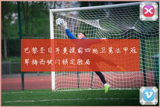 巴黎圣日耳曼提前四轮卫冕法甲冠军梅西破门锁定胜局