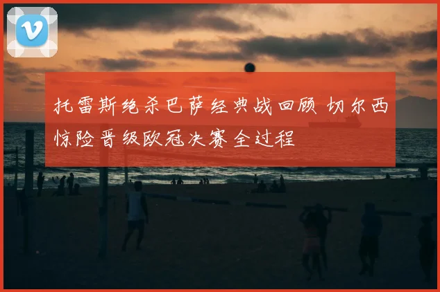托雷斯绝杀巴萨经典战回顾 切尔西惊险晋级欧冠决赛全过程