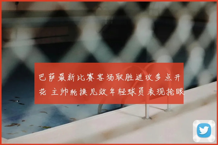 巴萨最新比赛客场取胜进攻多点开花 主帅轮换见效年轻球员表现抢眼