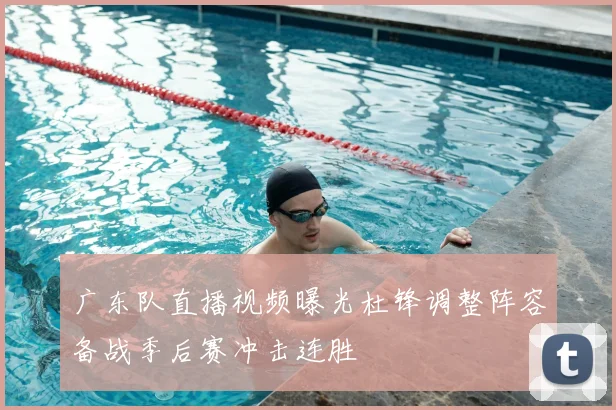 广东队直播视频曝光杜锋调整阵容备战季后赛冲击连胜