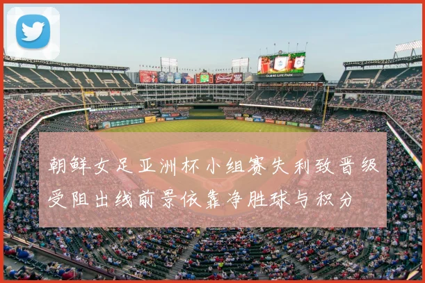朝鲜女足亚洲杯小组赛失利致晋级受阻出线前景依靠净胜球与积分
