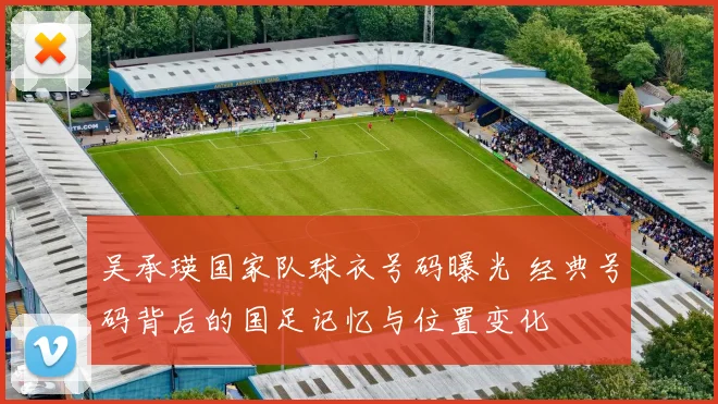 吴承瑛国家队球衣号码曝光 经典号码背后的国足记忆与位置变化