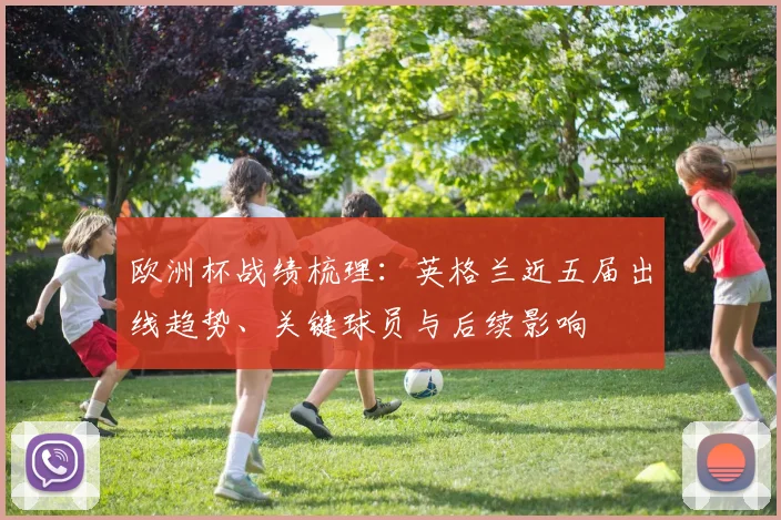 欧洲杯战绩梳理:英格兰近五届出线趋势、关键球员与后续影响