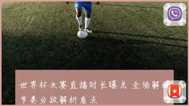 世界杯决赛直播时长曝光 全场解说节奏分段解析看点