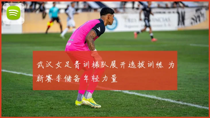 武汉女足青训梯队展开选拔训练 为新赛季储备年轻力量