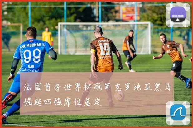 法国首夺世界杯冠军克罗地亚黑马崛起四强席位落定