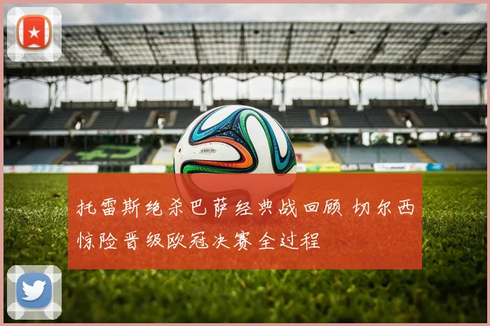 托雷斯绝杀巴萨经典战回顾 切尔西惊险晋级欧冠决赛全过程