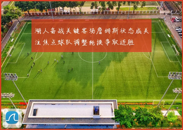 湖人备战关键客场詹姆斯状态成关注焦点球队调整轮换争取连胜