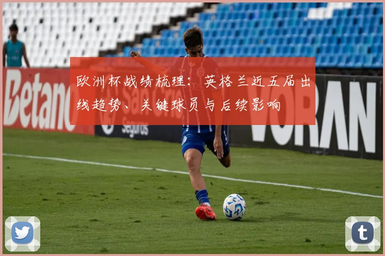 欧洲杯战绩梳理:英格兰近五届出线趋势、关键球员与后续影响