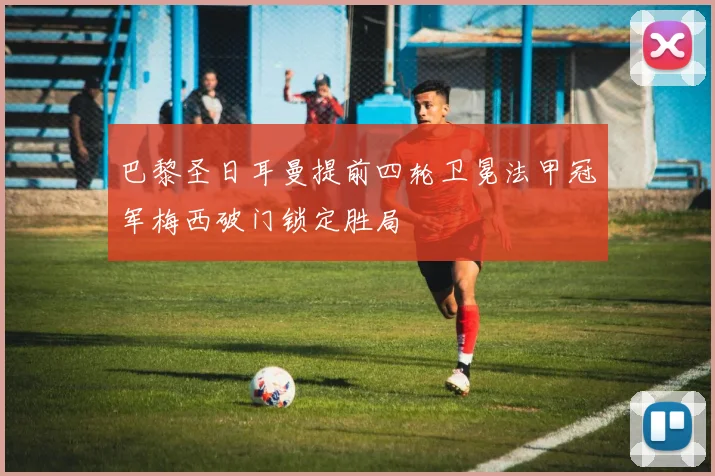 巴黎圣日耳曼提前四轮卫冕法甲冠军梅西破门锁定胜局