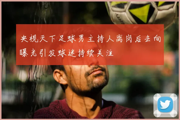 央视天下足球男主持人离岗后去向曝光引发球迷持续关注