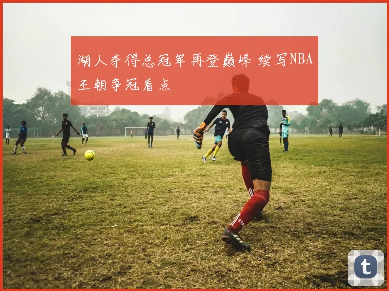 湖人夺得总冠军再登巅峰 续写NBA王朝争冠看点