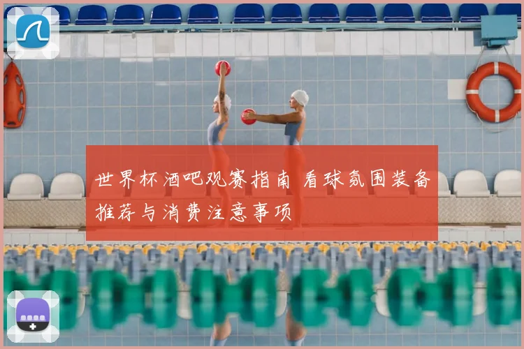 世界杯酒吧观赛指南 看球氛围装备推荐与消费注意事项