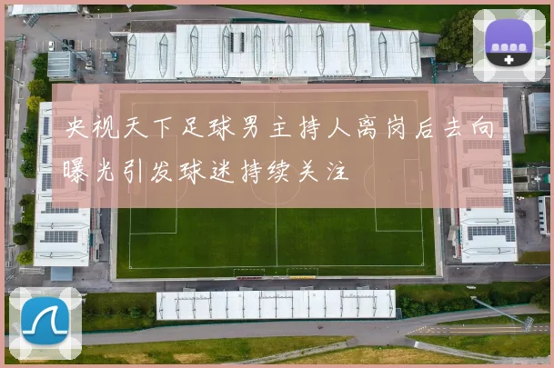 央视天下足球男主持人离岗后去向曝光引发球迷持续关注