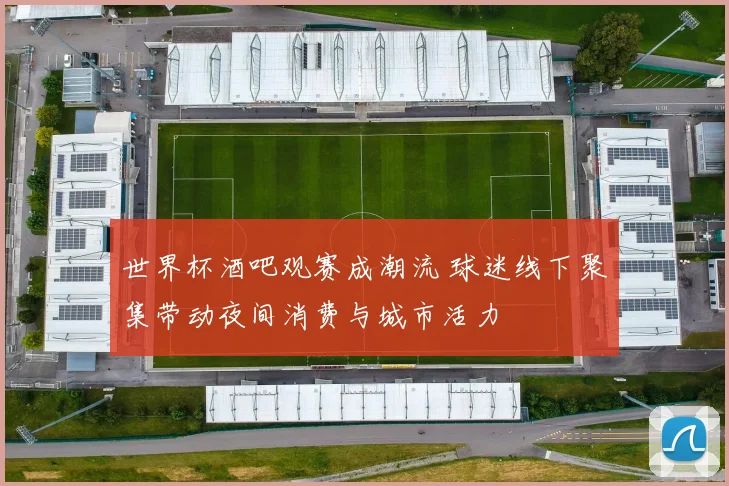 世界杯酒吧观赛成潮流 球迷线下聚集带动夜间消费与城市活力
