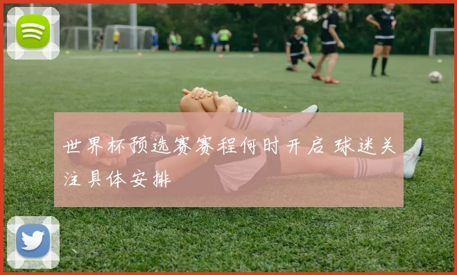 世界杯预选赛赛程何时开启 球迷关注具体安排