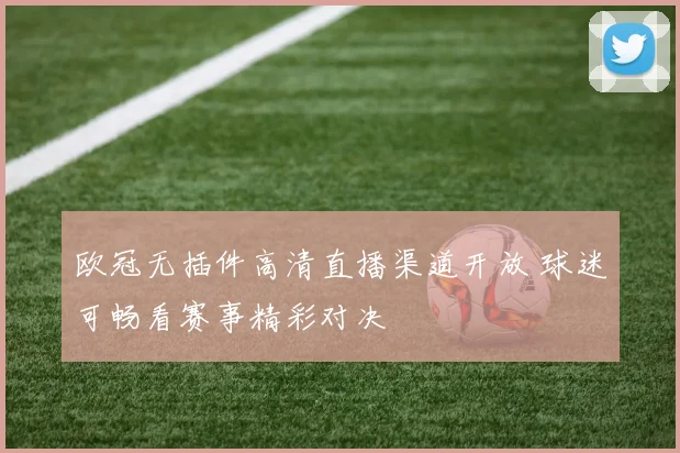 欧冠无插件高清直播渠道开放 球迷可畅看赛事精彩对决