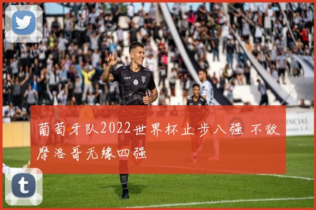 葡萄牙队2022世界杯止步八强 不敌摩洛哥无缘四强