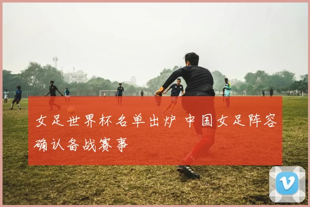 女足世界杯名单出炉 中国女足阵容确认备战赛事
