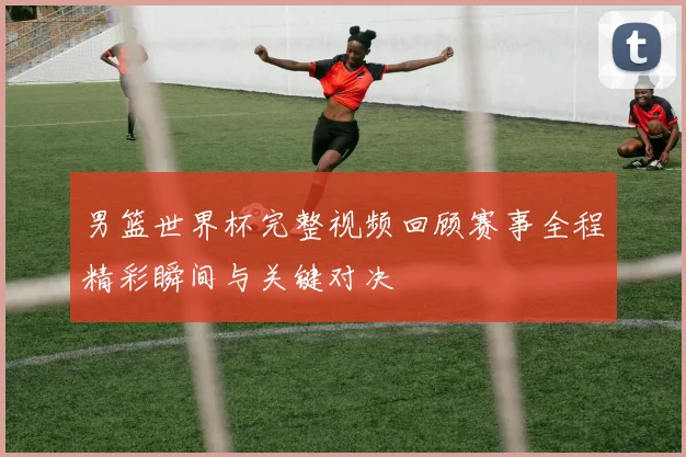 男篮世界杯完整视频回顾赛事全程精彩瞬间与关键对决